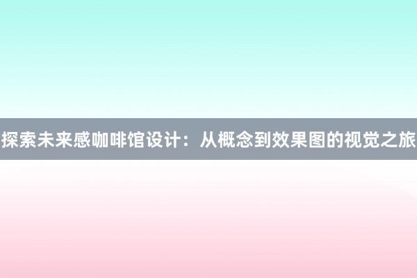 探索未来感咖啡馆设计：从概念到效果图的视觉之旅